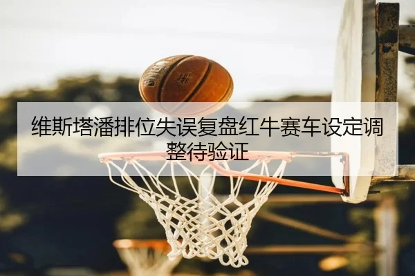 维斯塔潘排位失误复盘红牛赛车设定调整待验证